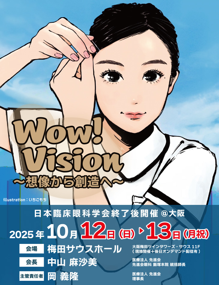 【テーマ】Wow! Vision～想像から創造へ～、日本臨床眼科学会終了後開催@大阪、【会期】2025年10月12日（日）～13日（月祝）、【会場】梅田サウスホール　大阪梅田ツインタワーズ・サウス11F（現地開催＋後日オンデマンド配信有）、【会長】中山 麻沙美（医療法人 先進会 先進会眼科 飯塚本院 統括師長）、【主管責任者】岡 義隆（医療法人 先進会 理事長）