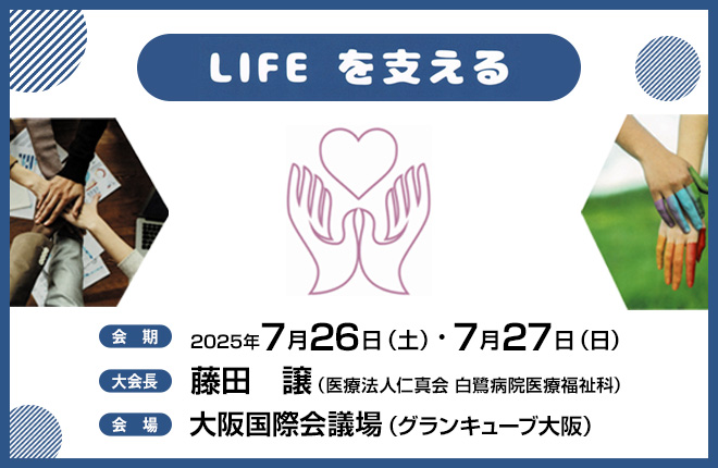 【テーマ】〈LIFE〉を支える　【会期】2025年7月26日（土）・7月27日（日）　【大会長】藤田　譲（医療法人仁真会 白鷺病院医療福祉科）　【会場】大阪国際会議場（グランキューブ大阪）