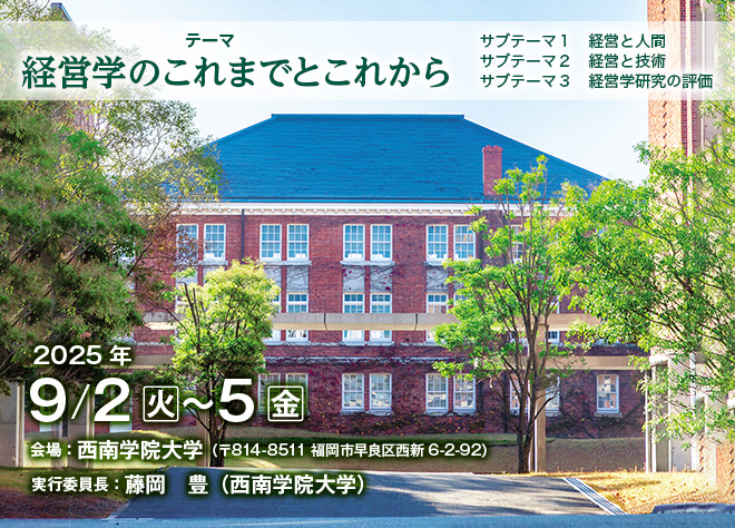 テーマ：経営学のこれまでとこれから（サブテーマ１：経営と人間、サブテーマ２：経営と技術、サブテーマ３：経営学研究の評価）、会期：2025年9月2日（火）～5日（金）、会場：西南学院大学（〒814-8511 福岡市早良区西新6-2-92）、実行委員長：藤岡　豊（西南学院大学）