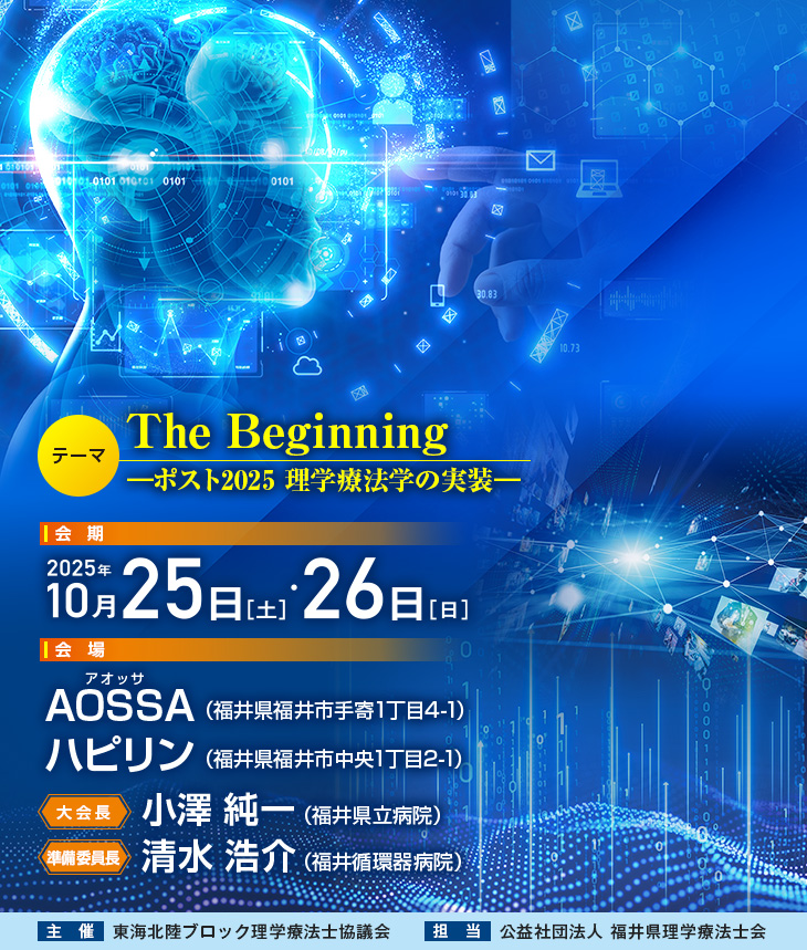 【テーマ】The Beginning―ポスト2025 理学療法学の実装―、【会期】2025年10月25日（土）・26日（日）、【会場】AOSSA［アオッサ］（福井県福井市手寄1丁目4-1）、ハピリン（福井県福井市中央1丁目2-1）、【大会長】小澤 純一（福井県立病院）、【準備委員長】清水 浩介（福井循環器病院）、【主催】東海北陸ブロック理学療法士協議会、【担当】公益社団法人 福井県理学療法士会